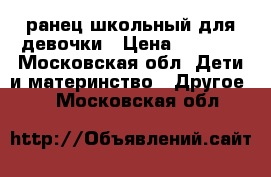 ранец школьный для девочки › Цена ­ 1 500 - Московская обл. Дети и материнство » Другое   . Московская обл.